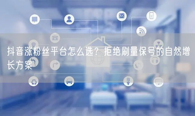 抖音涨粉丝平台怎么选?拒绝刷量保号的自然增长方案