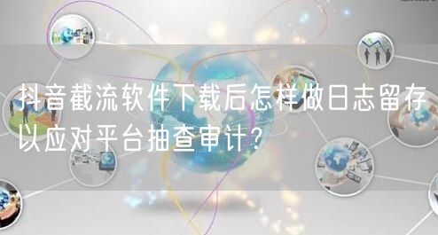 抖音截流软件下载后怎样做日志留存以应对平台抽查审计?