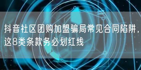 抖音社区团购加盟骗局常见合同陷阱,这8类条款务必划红线