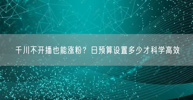 千川不开播也能涨粉？日预算设置多少才科学高效