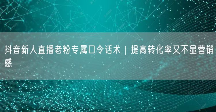 抖音新人直播老粉专属口令话术｜提高转化率又不显营销感