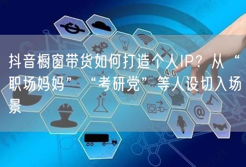 抖音橱窗带货如何打造个人IP?从“职场妈妈”“考研党”等人设切入场景