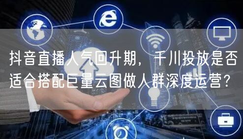 抖音直播人气回升期,千川投放是否适合搭配巨量云图做人群深度运营?