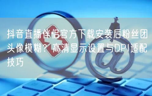 抖音直播伴侣官方下载安装后粉丝团头像模糊?高清显示设置与DPI适配技巧