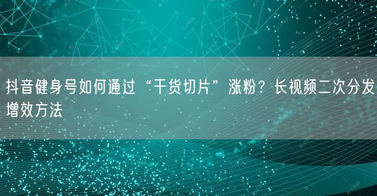 抖音健身号如何通过“干货切片”涨粉?长视频二次分发增效方法