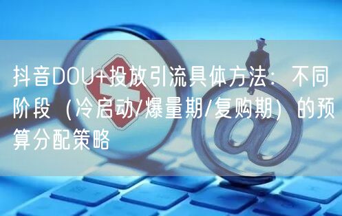 抖音DOU+投放引流具体方法：不同阶段（冷启动/爆量期/复购期）的预算分配策略