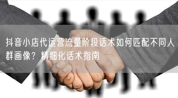 抖音小店代运营流量阶段话术如何匹配不同人群画像?精细化话术指南