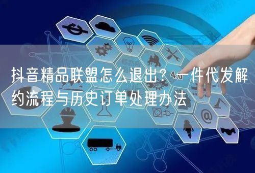 抖音精品联盟怎么退出?一件代发解约流程与历史订单处理办法