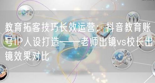 教育拓客技巧长效运营：抖音教育账号IP人设打造——老师出镜vs校长出镜效果对比