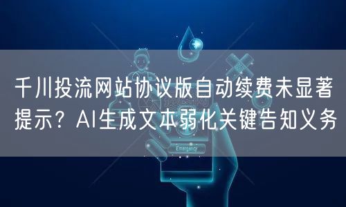 千川投流网站协议版自动续费未显著提示?AI生成文本弱化关键告知义务