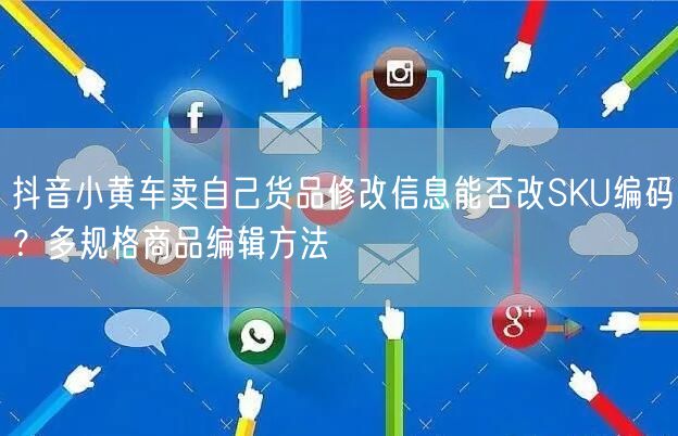 抖音小黄车卖自己货品修改信息能否改SKU编码?多规格商品编辑方法
