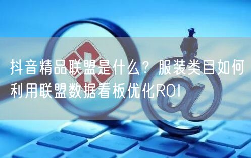 抖音精品联盟是什么？服装类目如何利用联盟数据看板优化ROI