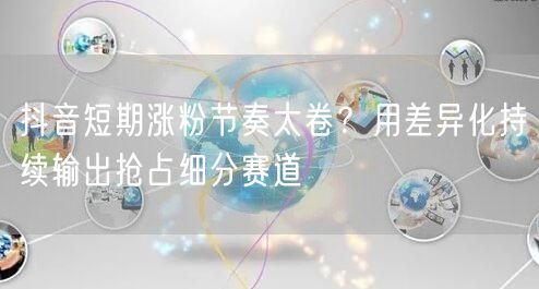 抖音短期涨粉节奏太卷?用差异化持续输出抢占细分赛道