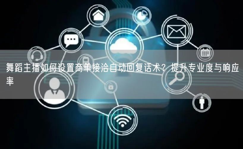 舞蹈主播如何设置商单接洽自动回复话术？提升专业度与响应率