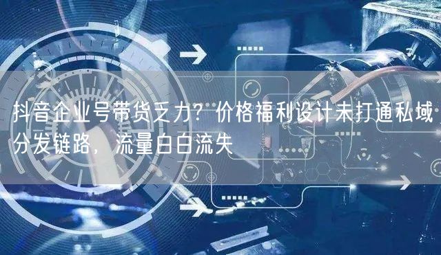 抖音企业号带货乏力？价格福利设计未打通私域分发链路，流量白白流失