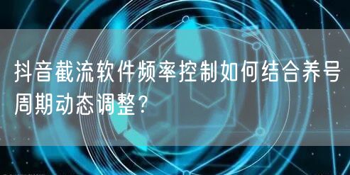 抖音截流软件频率控制如何结合养号周期动态调整?