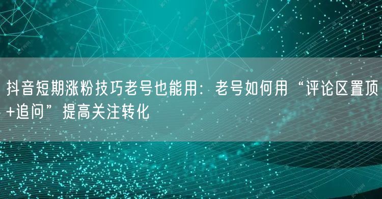 抖音短期涨粉技巧老号也能用:老号如何用“评论区置顶+追问”提高关注转化