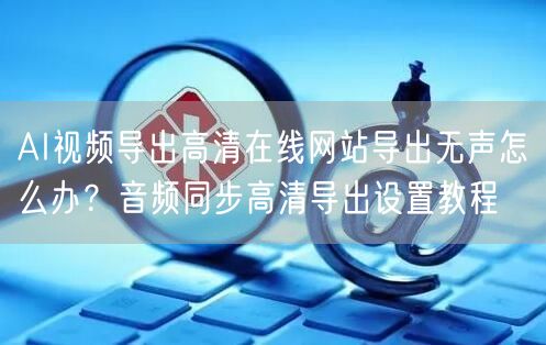 AI视频导出高清在线网站导出无声怎么办?音频同步高清导出设置教程