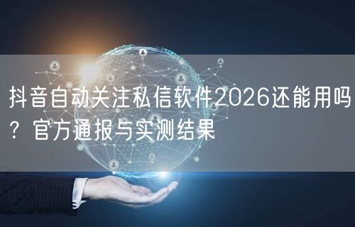 抖音自动关注私信软件2026还能用吗?官方通报与实测结果