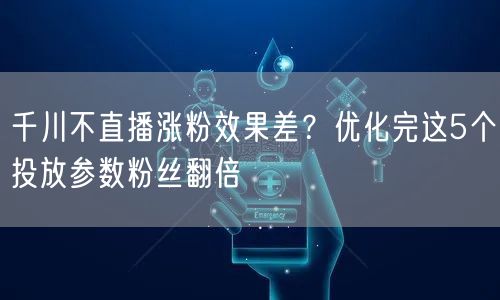 千川不直播涨粉效果差?优化完这5个投放参数粉丝翻倍