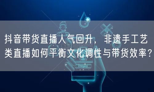 抖音带货直播人气回升,非遗手工艺类直播如何平衡文化调性与带货效率?