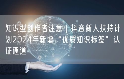 知识型创作者注意|抖音新人扶持计划2024年新增“优质知识标签”认证通道