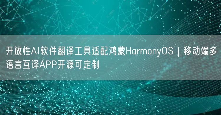 开放性AI软件翻译工具适配鸿蒙HarmonyOS|移动端多语言互译APP开源可定