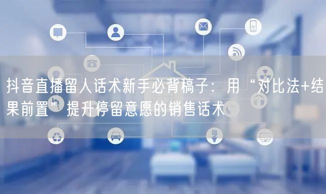 抖音直播留人话术新手必背稿子:用“对比法+结果前置”提升停留意愿的销售话术