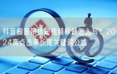 抖音橱窗带货短视频标题怎么写?2024高点击率长尾关键词公式