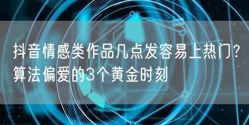 抖音情感类作品几点发容易上热门?算法偏爱的3个黄金时刻