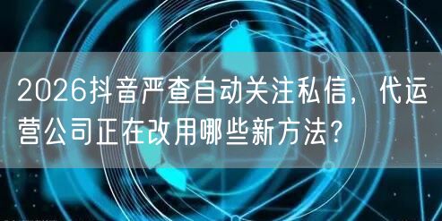 2026抖音严查自动关注私信,代运营公司正在改用哪些新方法?