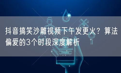 抖音搞笑沙雕视频下午发更火?算法偏爱的3个时段深度解析