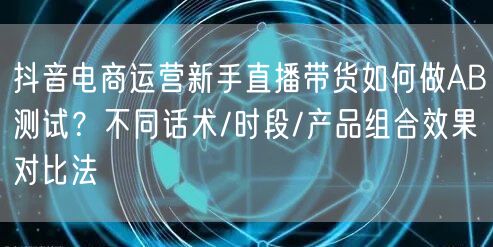 抖音电商运营新手直播带货如何做AB测试?不同话术/时段/产品组合效果对比法