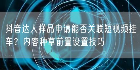 抖音达人样品申请能否关联短视频挂车?内容种草前置设置技巧