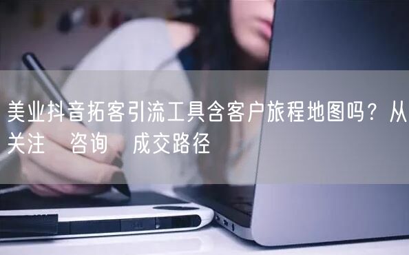 美业抖音拓客引流工具含客户旅程地图吗？从关注→咨询→成交路径