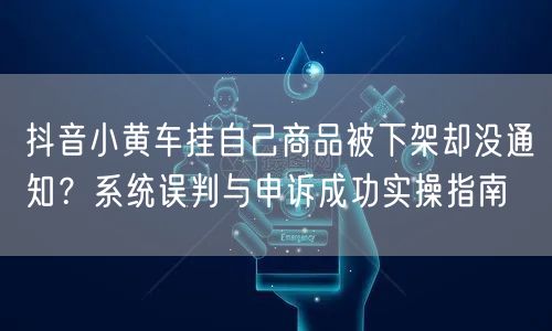 抖音小黄车挂自己商品被下架却没通知?系统误判与申诉成功实操指南