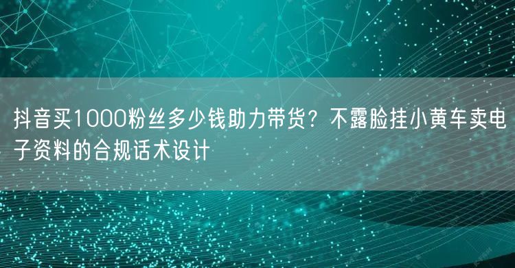 抖音买1000粉丝多少钱助力带货?不露脸挂小黄车卖电子资料的合规话术设计