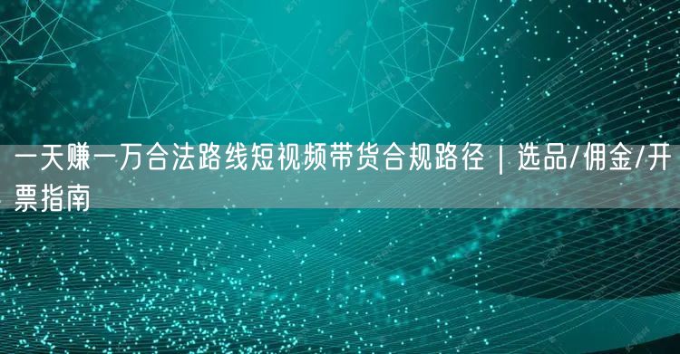 一天赚一万合法路线短视频带货合规路径|选品/佣金/开票指南