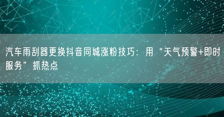 汽车雨刮器更换抖音同城涨粉技巧：用“天气预警+即时服务”抓热点