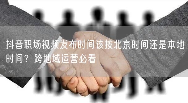 抖音职场视频发布时间该按北京时间还是本地时间?跨地域运营必看