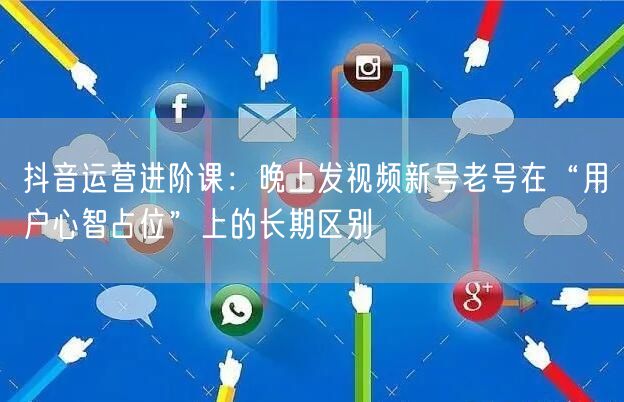 抖音运营进阶课:晚上发视频新号老号在“用户心智占位”上的长期区别