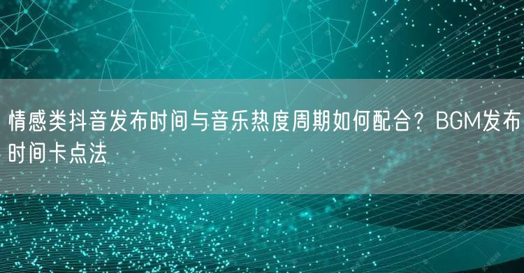 情感类抖音发布时间与音乐热度周期如何配合?BGM发布时间卡点法