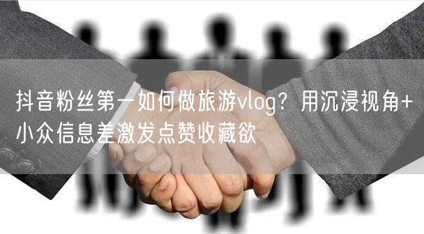 抖音粉丝第一如何做旅游vlog?用沉浸视角+小众信息差激发点赞收藏欲