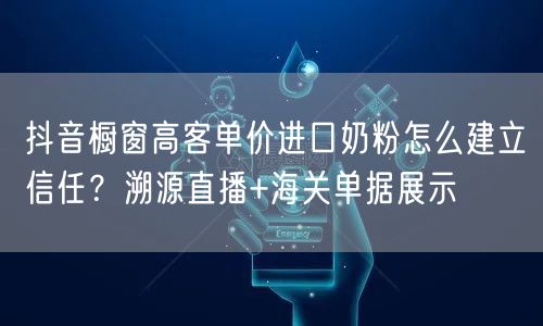 抖音橱窗高客单价进口奶粉怎么建立信任?溯源直播+海关单据展示