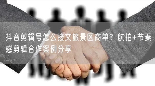 抖音剪辑号怎么接文旅景区商单?航拍+节奏感剪辑合作案例分享