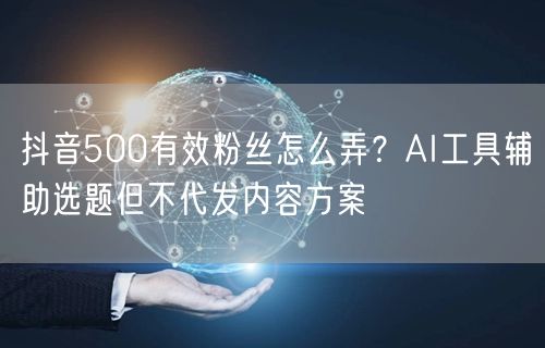 抖音500有效粉丝怎么弄?AI工具辅助选题但不代发内容方案