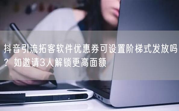 抖音引流拓客软件优惠券可设置阶梯式发放吗?如邀请3人解锁更高面额