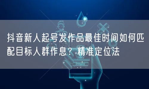 抖音新人起号发作品最佳时间如何匹配目标人群作息?精准定位法