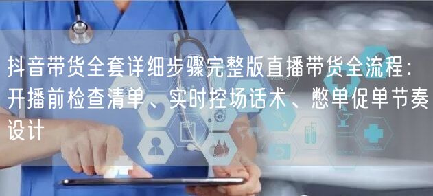 抖音带货全套详细步骤完整版直播带货全流程:开播前检查清单、实时控场话术、憋单促单