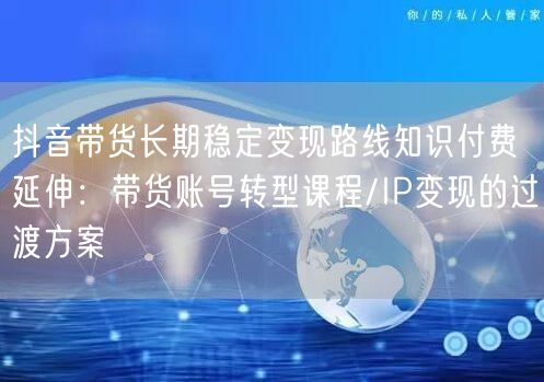 抖音带货长期稳定变现路线知识付费延伸:带货账号转型课程/IP变现的过渡方案